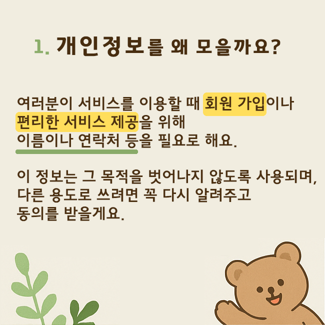 1. 개인정보를 외 모을까요? 여러분이 서비스를 이용할 때 회원가입이나 편리한 서비스 제공을 위해 이름이나 연락처 등을 필요로 해요. 이 정보는 그 목적을 벗어나지 않도록 사용되며, 다른 용도로 쓰려면 꼭 다시 알려주고 동의를 받을게요.