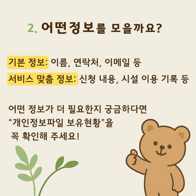 2. 어떤 정보를 모을까요? 기본정보: 이름, 연락처, 이메일 등. 서비스 맞춤 정보: 신청내용, 시설 이용 기록 등. 어떤 정보가 더 필요한지 궁금하다면 '개인정보파일 보유현황'을 꼭 확인해 주세요!
