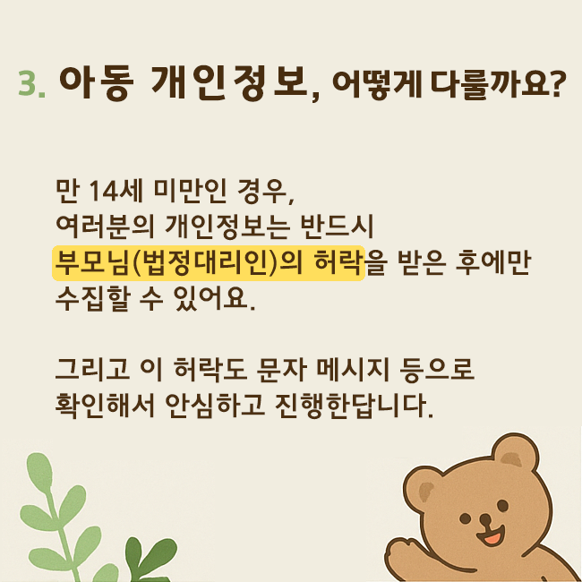 3. 아동 개인정보, 어떻게 다룰까요? 만14세 미만인 경우, 여러분의 개인정보는 반드시 부모님(법정대리인)의 허락을 받은 후에만 수집할 수 있어요. 그리고 이 허락도 문자 메시지 등으로 확인해서 안심하고 진행한답니다.