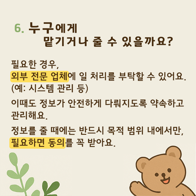 6. 누구에게 맡기거나 줄 수 있을까요? 필요한 경우, 외부 전문 업체에 일 처리를 부탁할 수 있어요.(예: 시스템 관리 등) 이때도 정보가 안전하게 다뤄지도록 약속하고 관리해요. 정보를 줄 때에는 반드시 목적 범위 내에서만, 필요하면 동의를 꼭 받아요.