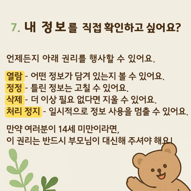 7. 내 정보를 직접 확인하고 싶어요? 언제든지 아래 권리를 행사할 수 있어요. 열람-어떤 정보가 담겨 있는지 볼 수 있어요. 정정-틀린 정보는 고칠 수 있어요. 삭제-더 이상 필요 없다면 지울 수 있어요. 처리 정지-일시적으로 정보 사용을 멈출 수 있어요. 만약 여러분이 14세 미만이라면, 이 권리는 반드시 부모님이 대신해 주셔야 해요!