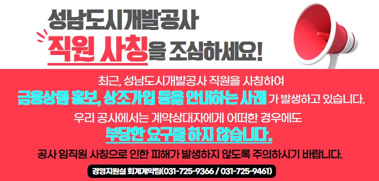 성남도시개발공사 직원 사칭을 조심하세요! 최근, 성남도시개발공사 직원을 사칭하여 금융상품 홍보, 상조가입 등을 안내하는 사례가 발생하고 있습니다. 우리 공사에서는 계약상대자에게 어떠한 경우에도 부당한 요구를 하지 않습니다. 공사 임직원 사칭으로 인한 피해가 발생하지 않도록 주의하시기 바랍니다. 경영지원실 회계계약팀(031-725-9366 / 031-725-9461)